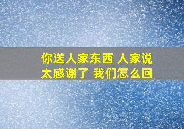 你送人家东西 人家说太感谢了 我们怎么回